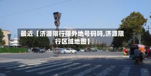 最近【济源限行限外地号码吗,济源限行区域地图】