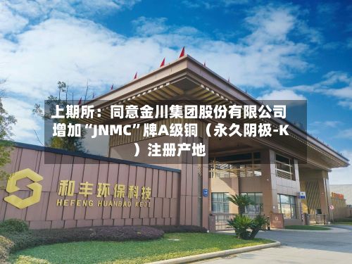 上期所：同意金川集团股份有限公司增加“JNMC”牌A级铜（永久阴极-K）注册产地-第1张图片