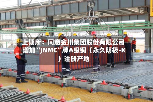 上期所：同意金川集团股份有限公司增加“JNMC	”牌A级铜（永久阴极-K）注册产地-第3张图片