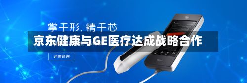 京东健康与GE医疗达成战略合作
