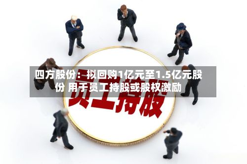 四方股份:拟回购1亿元至1.5亿元股份 用于员工持股或股权激励-第3张图片