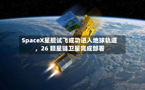 SpaceX星舰试飞成功进入地球轨道，26 颗星链卫星完成部署