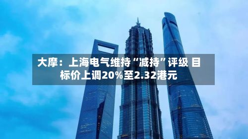 大摩：上海电气维持“减持”评级 目标价上调20%至2.32港元-第2张图片