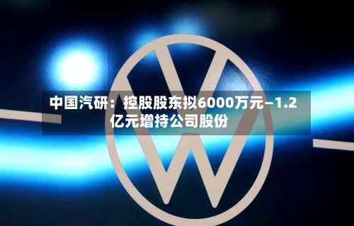 中国汽研：控股股东拟6000万元—1.2亿元增持公司股份