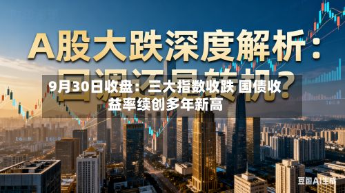 9月30日收盘：三大指数收跌 国债收益率续创多年新高-第2张图片