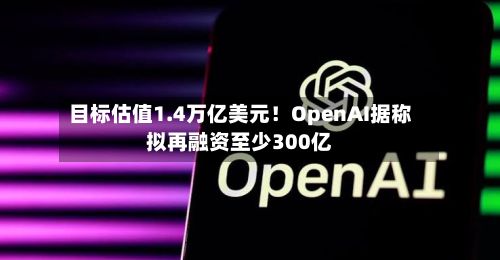 目标估值1.4万亿美元！OpenAI据称拟再融资至少300亿