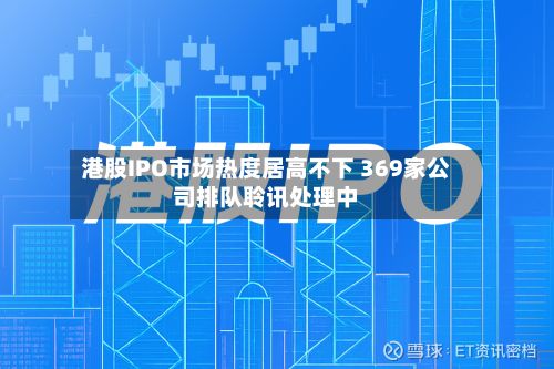 港股IPO市场热度居高不下 369家公司排队聆讯处理中