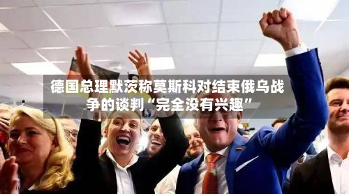 德国总理默茨称莫斯科对结束俄乌战争的谈判“完全没有兴趣”