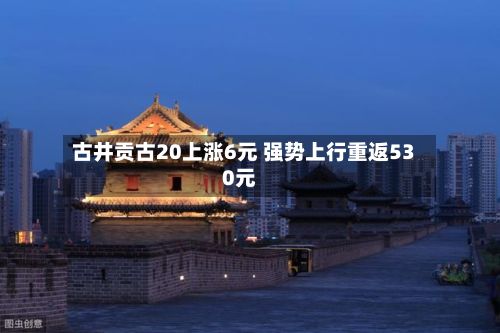 古井贡古20上涨6元 强势上行重返530元-第2张图片