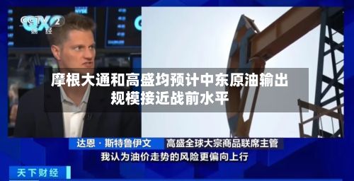 摩根大通和高盛均预计中东原油输出规模接近战前水平