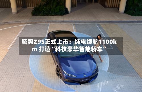 腾势Z9S正式上市：纯电续航1100km 打造“科技豪华智能轿车”