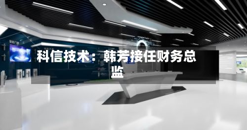 科信技术：韩芳接任财务总监-第2张图片