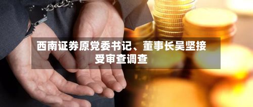 西南证券原党委书记	、董事长吴坚接受审查调查-第3张图片