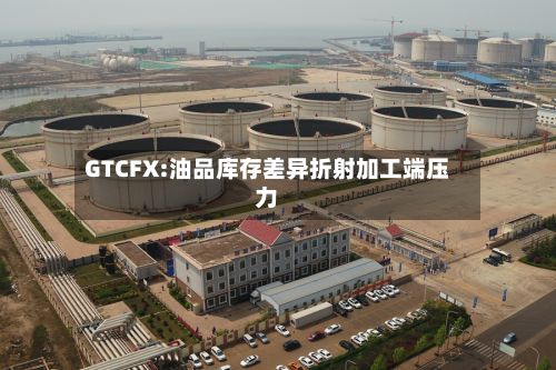 GTCFX:油品库存差异折射加工端压力-第2张图片