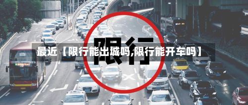 最近【限行能出城吗,限行能开车吗】