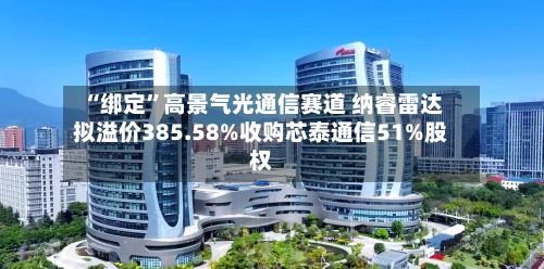 “绑定”高景气光通信赛道 纳睿雷达拟溢价385.58%收购芯泰通信51%股权-第2张图片