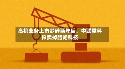 高机业务上市梦碎两年后，中联重科拟卖掉路畅科技
