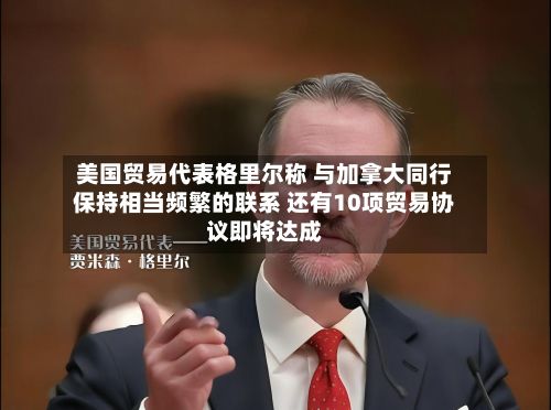 美国贸易代表格里尔称 与加拿大同行保持相当频繁的联系 还有10项贸易协议即将达成