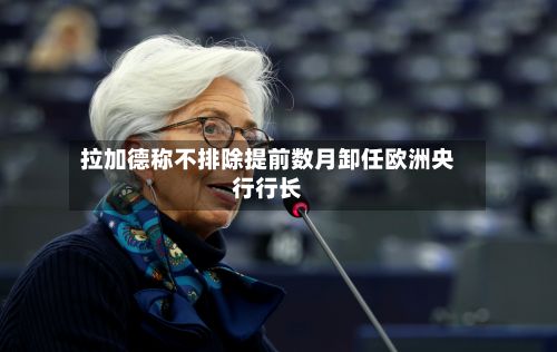 拉加德称不排除提前数月卸任欧洲央行行长-第1张图片