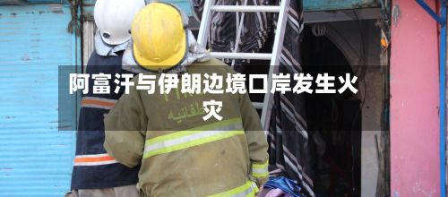 阿富汗与伊朗边境口岸发生火灾