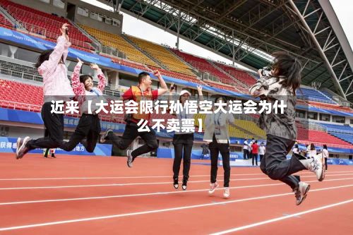 近来【大运会限行孙悟空大运会为什么不卖票】-第2张图片