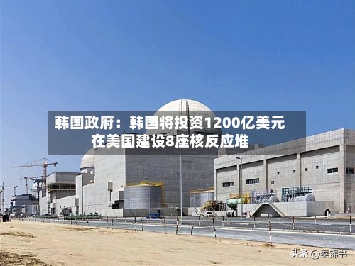 韩国政府：韩国将投资1200亿美元在美国建设8座核反应堆-第2张图片