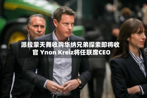 派拉蒙天舞收购华纳兄弟探索即将收官 Ynon Kreiz将任联席CEO-第3张图片