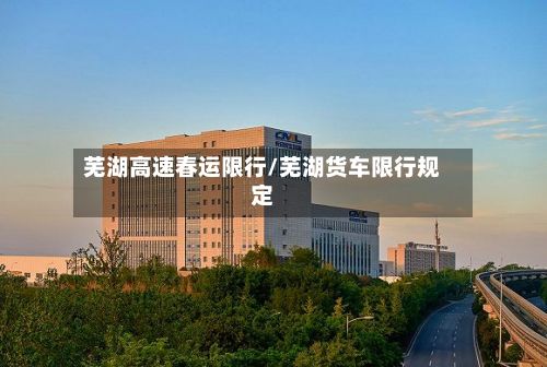 芜湖高速春运限行/芜湖货车限行规定-第2张图片