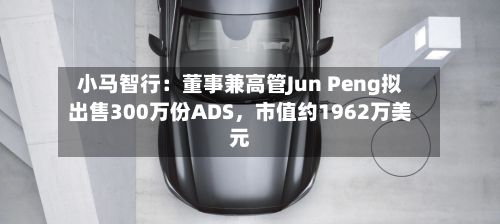 小马智行：董事兼高管Jun Peng拟出售300万份ADS，市值约1962万美元