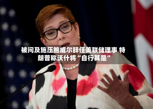 被问及施压鲍威尔辞任美联储理事 特朗普称沃什将“自行其是”