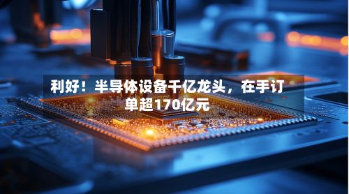 利好！半导体设备千亿龙头，在手订单超170亿元