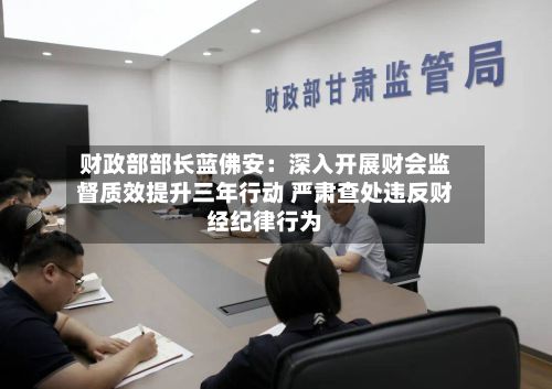 财政部部长蓝佛安:深入开展财会监督质效提升三年行动 严肃查处违反财经纪律行为-第2张图片