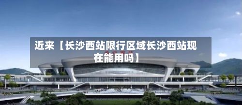 近来【长沙西站限行区域长沙西站现在能用吗】