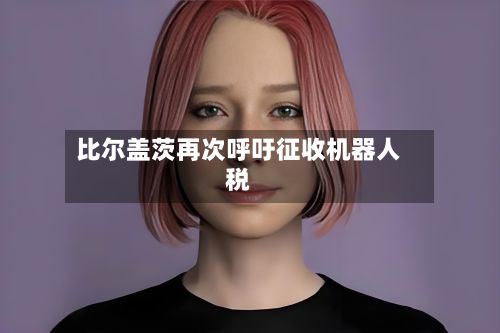 比尔盖茨再次呼吁征收机器人税-第2张图片