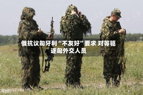 俄抗议匈牙利“不友好”要求 对等驱逐匈外交人员
