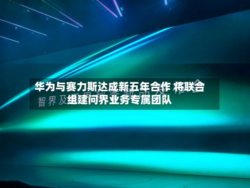 华为与赛力斯达成新五年合作 将联合组建问界业务专属团队-第2张图片