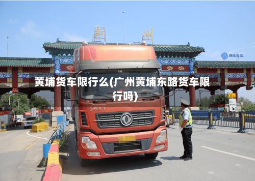 黄埔货车限行么(广州黄埔东路货车限行吗)