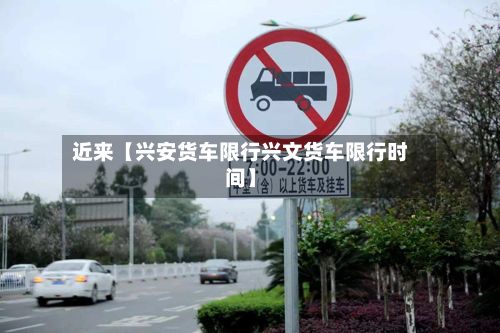 近来【兴安货车限行兴文货车限行时间】-第3张图片