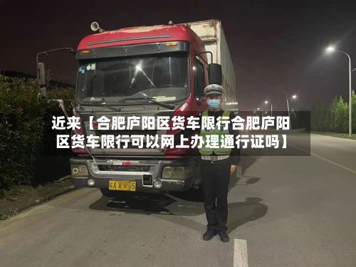 近来【合肥庐阳区货车限行合肥庐阳区货车限行可以网上办理通行证吗】