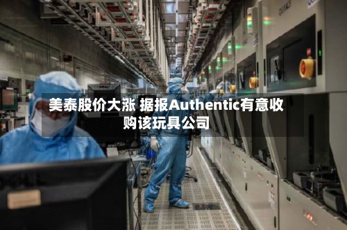 美泰股价大涨 据报Authentic有意收购该玩具公司-第3张图片