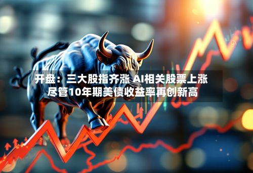 开盘:三大股指齐涨 AI相关股票上涨 尽管10年期美债收益率再创新高-第2张图片