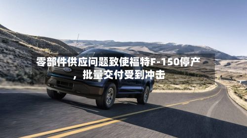 零部件供应问题致使福特F‑150停产，批量交付受到冲击-第1张图片