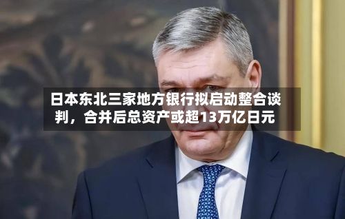 日本东北三家地方银行拟启动整合谈判，合并后总资产或超13万亿日元