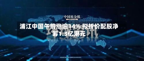 浦江中国午前涨逾14% 拟折价配股净筹1.3亿港元-第2张图片