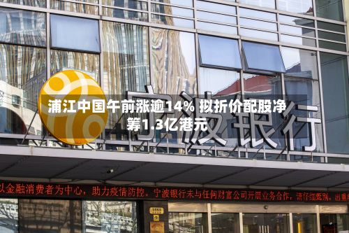浦江中国午前涨逾14% 拟折价配股净筹1.3亿港元-第1张图片
