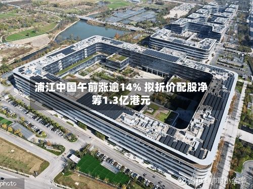 浦江中国午前涨逾14% 拟折价配股净筹1.3亿港元-第3张图片