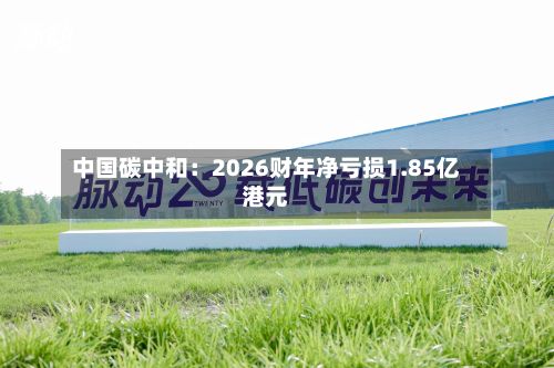 中国碳中和：2026财年净亏损1.85亿港元-第3张图片