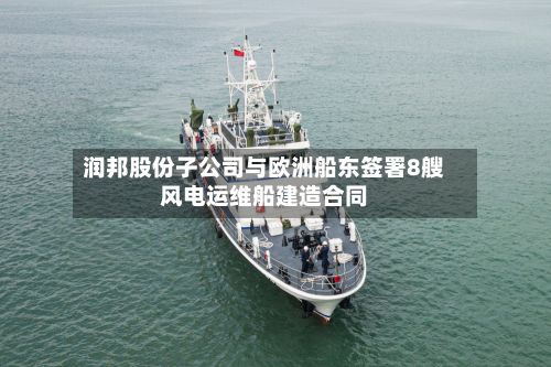 润邦股份子公司与欧洲船东签署8艘风电运维船建造合同-第2张图片