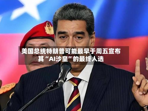 美国总统特朗普可能最早于周五宣布其“AI沙皇”的最终人选