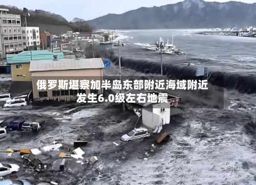俄罗斯堪察加半岛东部附近海域附近发生6.0级左右地震-第2张图片